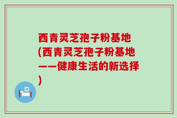 西青灵芝孢子粉基地 (西青灵芝孢子粉基地——健康生活的新选择)