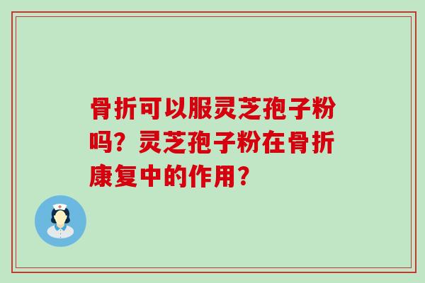 骨折可以服灵芝孢子粉吗？灵芝孢子粉在骨折康复中的作用？