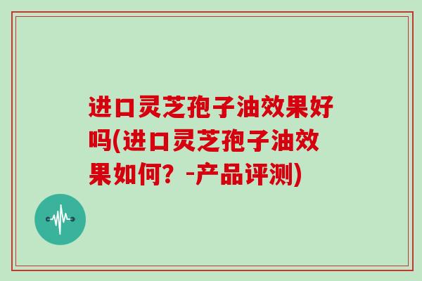 进口灵芝孢子油效果好吗(进口灵芝孢子油效果如何？-产品评测)