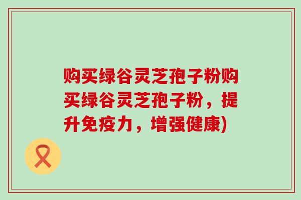 购买绿谷灵芝孢子粉购买绿谷灵芝孢子粉，提升免疫力，增强健康)