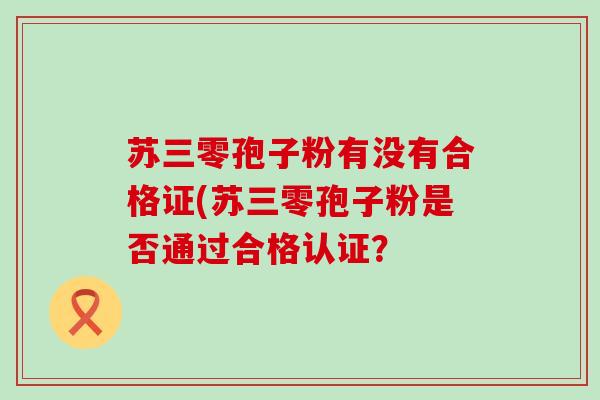 苏三零孢子粉有没有合格证(苏三零孢子粉是否通过合格认证？