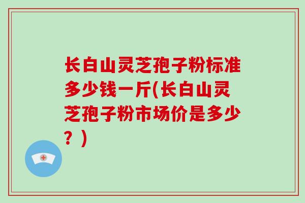 长白山灵芝孢子粉标准多少钱一斤(长白山灵芝孢子粉市场价是多少？)