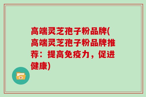 高端灵芝孢子粉品牌(高端灵芝孢子粉品牌推荐：提高免疫力，促进健康)