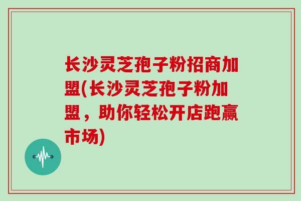 长沙灵芝孢子粉招商加盟(长沙灵芝孢子粉加盟，助你轻松开店跑赢市场)