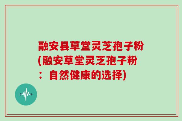 融安县草堂灵芝孢子粉(融安草堂灵芝孢子粉：自然健康的选择)