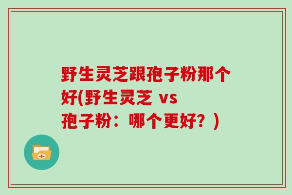 野生灵芝跟孢子粉那个好(野生灵芝 vs 孢子粉：哪个更好？)