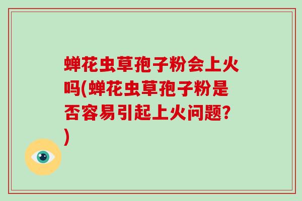 蝉花虫草孢子粉会上火吗(蝉花虫草孢子粉是否容易引起上火问题？)