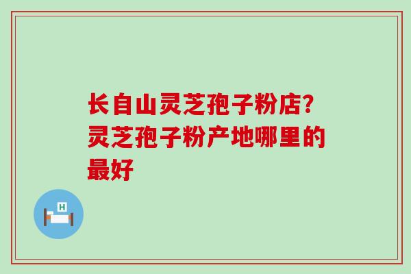 长自山灵芝孢子粉店？灵芝孢子粉产地哪里的好