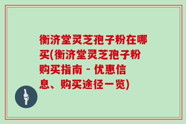 衡济堂灵芝孢子粉在哪买(衡济堂灵芝孢子粉购买指南 - 优惠信息、购买途径一览)