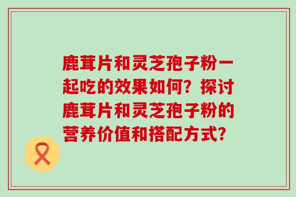 鹿茸片和灵芝孢子粉一起吃的效果如何？探讨鹿茸片和灵芝孢子粉的营养价值和搭配方式？