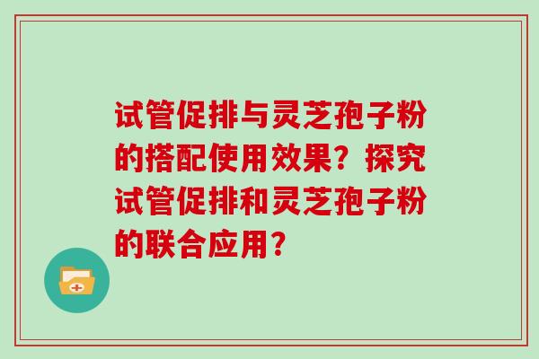 试管促排与灵芝孢子粉的搭配使用效果？探究试管促排和灵芝孢子粉的联合应用？