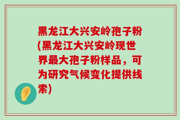 黑龙江大兴安岭孢子粉(黑龙江大兴安岭现世界大孢子粉样品，可为研究气候变化提供线索)