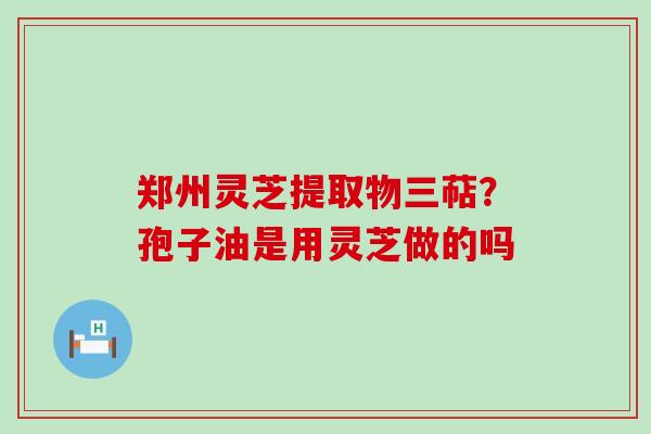 郑州灵芝提取物三萜？孢子油是用灵芝做的吗