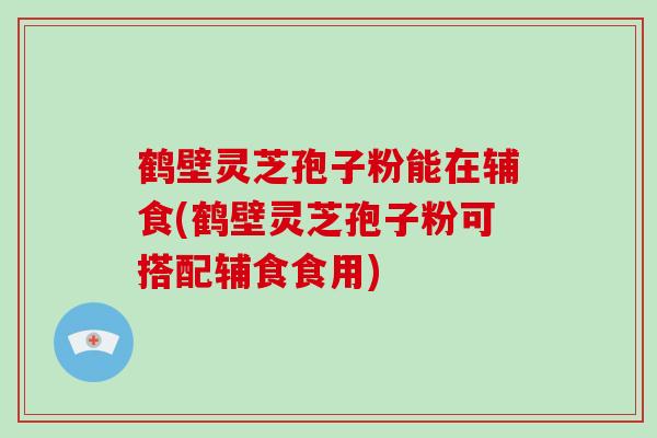 鹤壁灵芝孢子粉能在辅食(鹤壁灵芝孢子粉可搭配辅食食用)