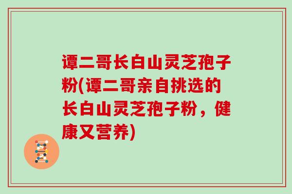 谭二哥长白山灵芝孢子粉(谭二哥亲自挑选的长白山灵芝孢子粉，健康又营养)