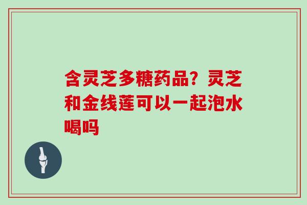 含灵芝多糖药品？灵芝和金线莲可以一起泡水喝吗