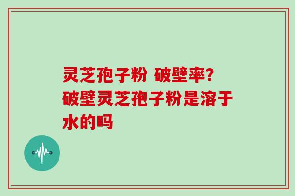 灵芝孢子粉 破壁率？破壁灵芝孢子粉是溶于水的吗