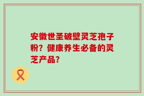 安徽世圣破壁灵芝孢子粉？健康养生必备的灵芝产品？