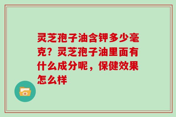 灵芝孢子油含钾多少毫克？灵芝孢子油里面有什么成分呢，保健效果怎么样