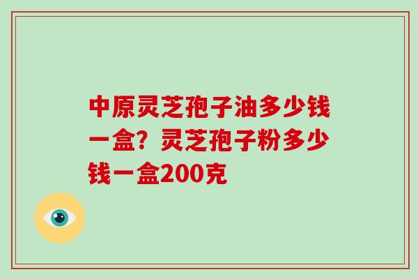 中原灵芝孢子油多少钱一盒？灵芝孢子粉多少钱一盒200克