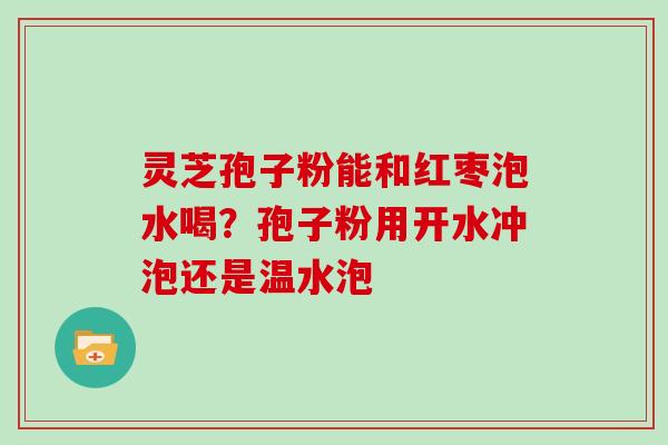 灵芝孢子粉能和红枣泡水喝？孢子粉用开水冲泡还是温水泡