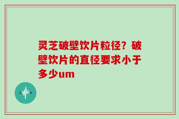 灵芝破壁饮片粒径？破壁饮片的直径要求小于多少um