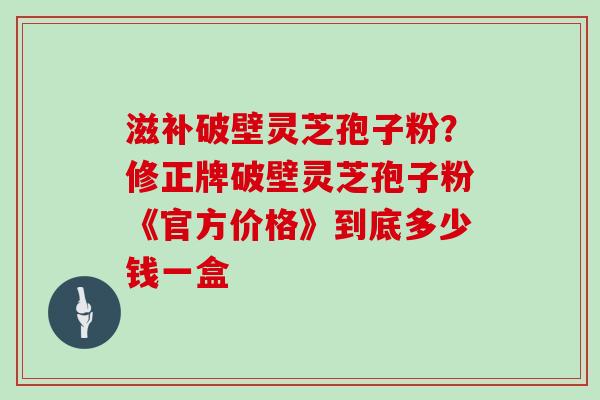 滋补破壁灵芝孢子粉？修正牌破壁灵芝孢子粉《官方价格》到底多少钱一盒