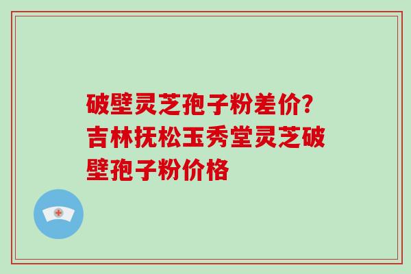 破壁灵芝孢子粉差价？吉林抚松玉秀堂灵芝破壁孢子粉价格