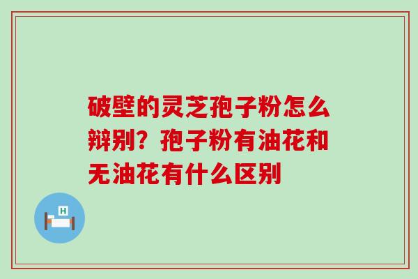 破壁的灵芝孢子粉怎么辩别？孢子粉有油花和无油花有什么区别