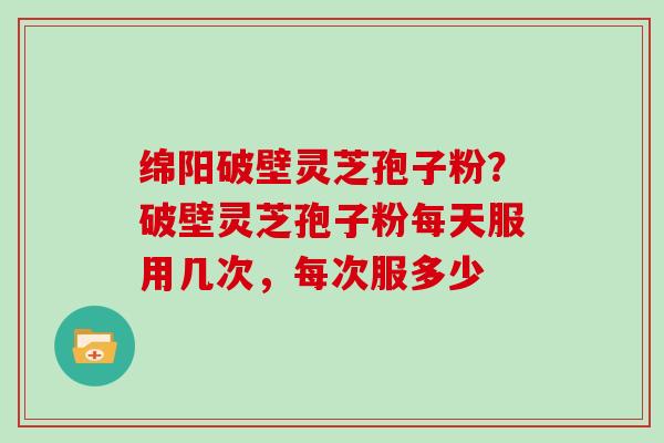 绵阳破壁灵芝孢子粉？破壁灵芝孢子粉每天服用几次，每次服多少