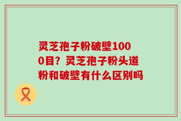 灵芝孢子粉破壁1000目？灵芝孢子粉头道粉和破壁有什么区别吗