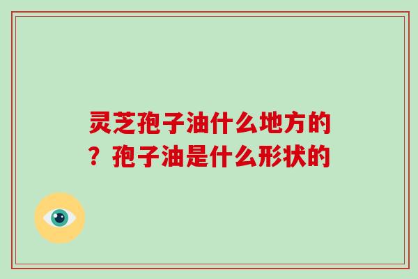 灵芝孢子油什么地方的？孢子油是什么形状的