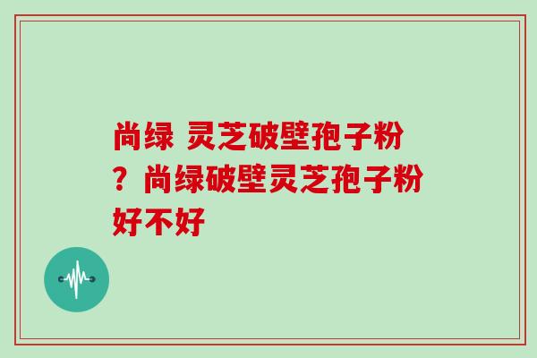 尚绿 灵芝破壁孢子粉？尚绿破壁灵芝孢子粉好不好