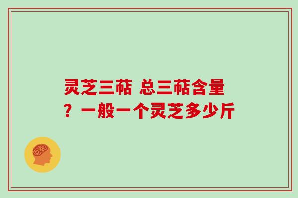 灵芝三萜 总三萜含量？一般一个灵芝多少斤