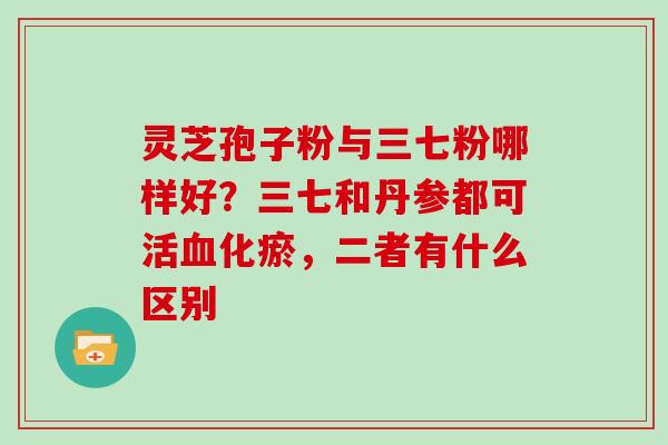 灵芝孢子粉与三七粉哪样好？三七和丹参都可活化瘀，二者有什么区别