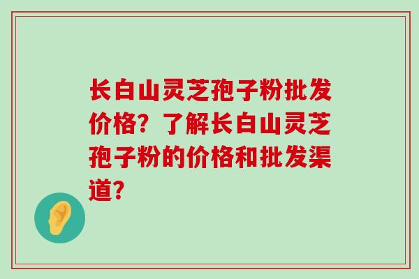 长白山灵芝孢子粉批发价格？了解长白山灵芝孢子粉的价格和批发渠道？