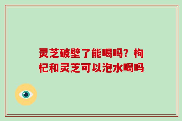 灵芝破壁了能喝吗？枸杞和灵芝可以泡水喝吗