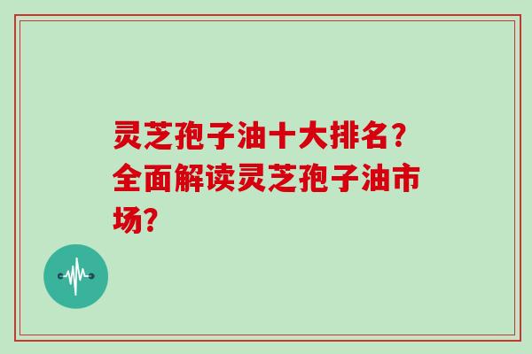 灵芝孢子油十大排名？全面解读灵芝孢子油市场？