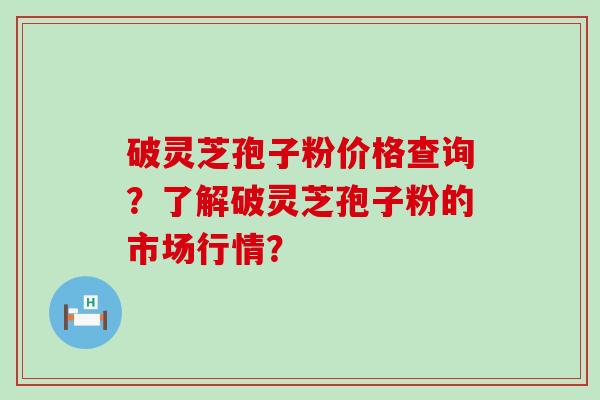 破灵芝孢子粉价格查询？了解破灵芝孢子粉的市场行情？