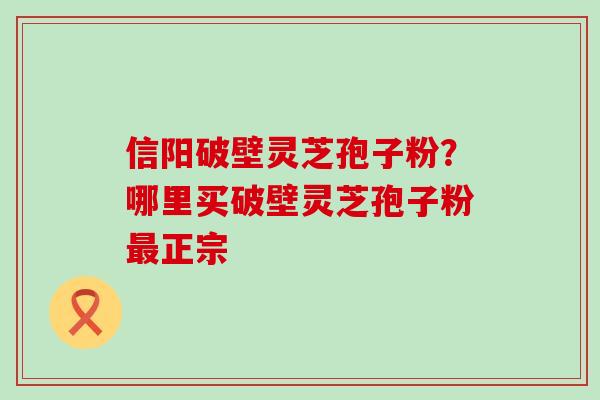 信阳破壁灵芝孢子粉？哪里买破壁灵芝孢子粉正宗