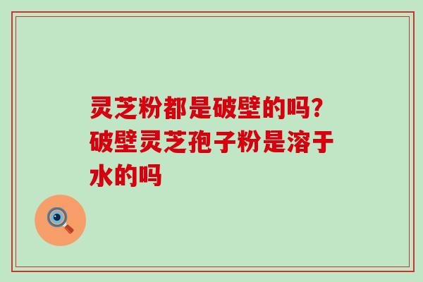 灵芝粉都是破壁的吗？破壁灵芝孢子粉是溶于水的吗