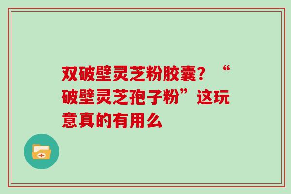 双破壁灵芝粉胶囊？“破壁灵芝孢子粉”这玩意真的有用么