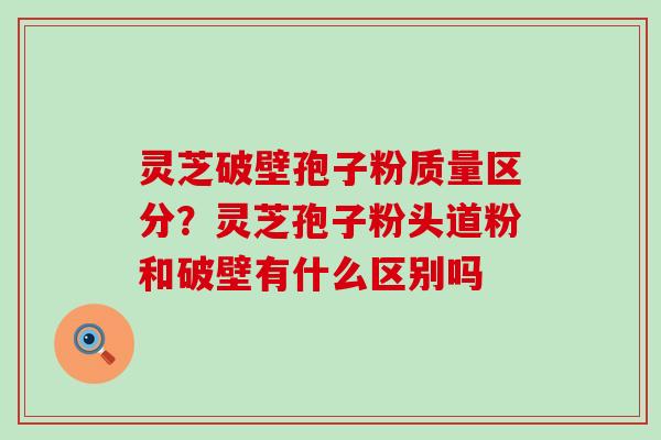 灵芝破壁孢子粉质量区分？灵芝孢子粉头道粉和破壁有什么区别吗