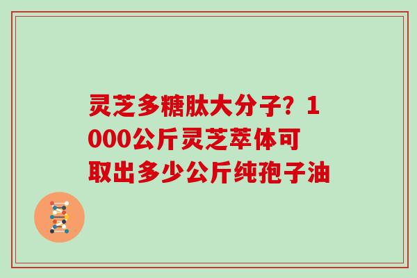 灵芝多糖肽大分子？1000公斤灵芝萃体可取出多少公斤纯孢子油