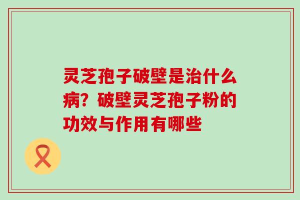 灵芝孢子破壁是什么？破壁灵芝孢子粉的功效与作用有哪些