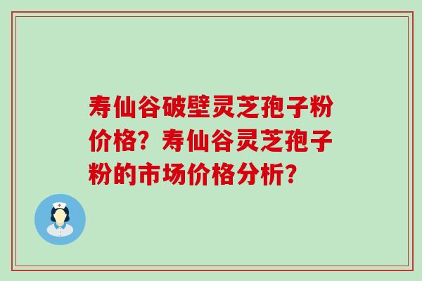 寿仙谷破壁灵芝孢子粉价格？寿仙谷灵芝孢子粉的市场价格分析？