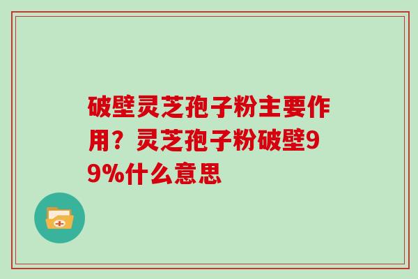 破壁灵芝孢子粉主要作用？灵芝孢子粉破壁99%什么意思