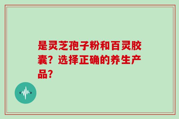 是灵芝孢子粉和百灵胶囊？选择正确的养生产品？