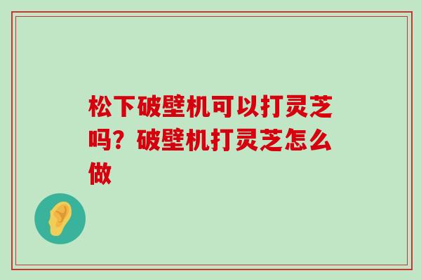 松下破壁机可以打灵芝吗？破壁机打灵芝怎么做