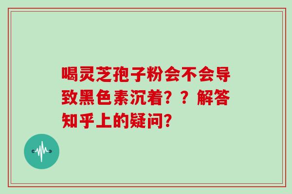 喝灵芝孢子粉会不会导致黑色素沉着？？解答知乎上的疑问？